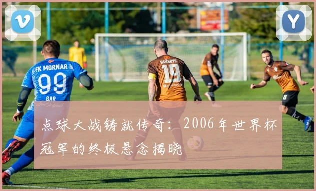 点球大战铸就传奇：2006年世界杯冠军的终极悬念揭晓