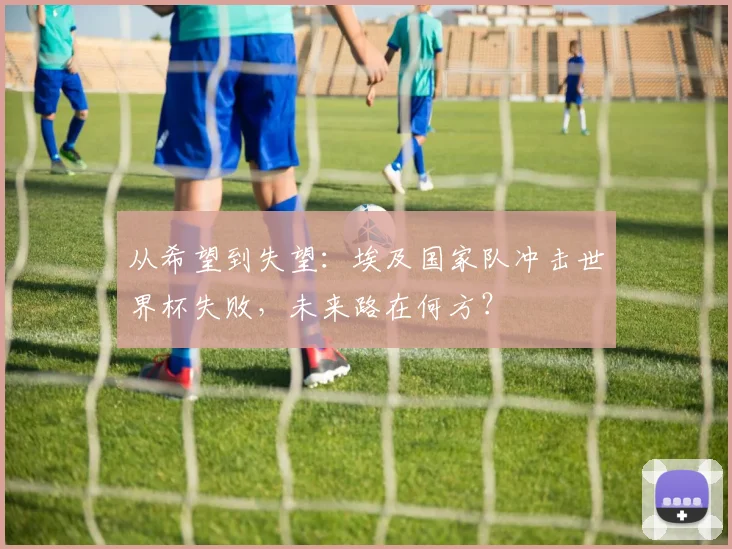 从希望到失望：埃及国家队冲击世界杯失败，未来路在何方？