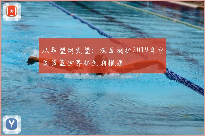 从希望到失望：深度剖析2019年中国男篮世界杯失利根源