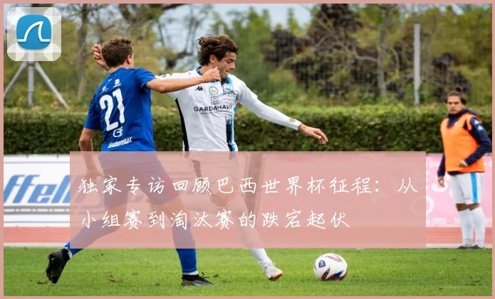 独家专访回顾巴西世界杯征程：从小组赛到淘汰赛的跌宕起伏