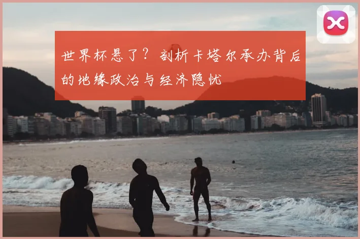 世界杯悬了?剖析卡塔尔承办背后的地缘政治与经济隐忧