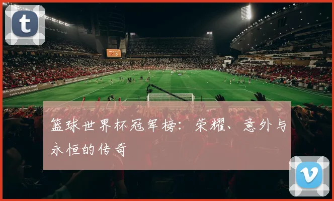 篮球世界杯冠军榜:荣耀、意外与永恒的传奇