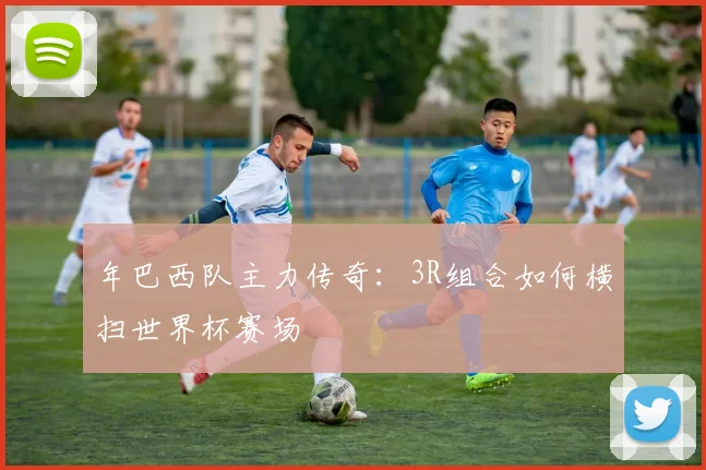 年巴西队主力传奇:3R组合如何横扫世界杯赛场