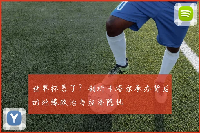 世界杯悬了?剖析卡塔尔承办背后的地缘政治与经济隐忧