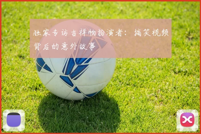 独家专访吉祥物扮演者：搞笑视频背后的意外故事