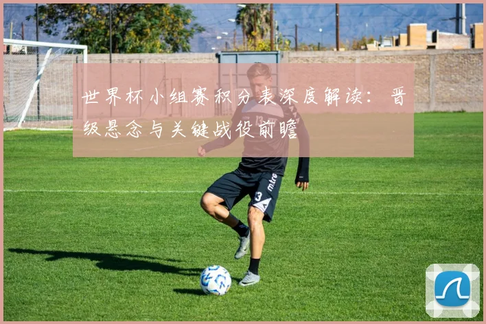 世界杯小组赛积分表深度解读：晋级悬念与关键战役前瞻