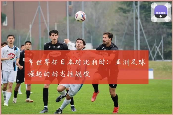 年世界杯日本对比利时：亚洲足球崛起的标志性战役