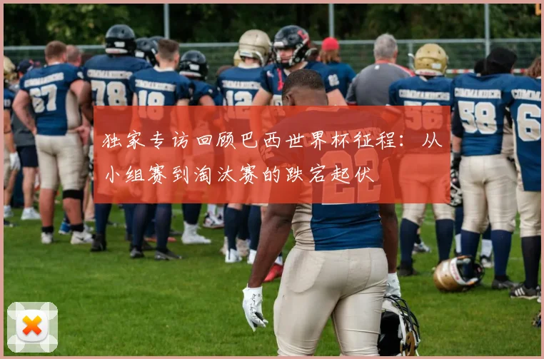 独家专访回顾巴西世界杯征程：从小组赛到淘汰赛的跌宕起伏