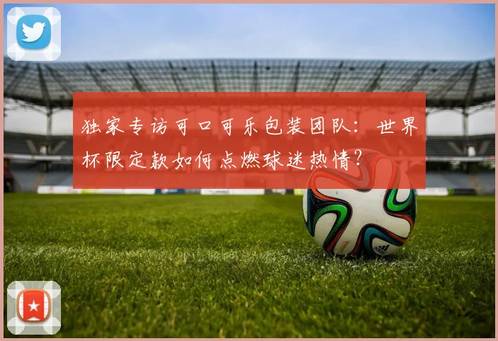 独家专访可口可乐包装团队：世界杯限定款如何点燃球迷热情？