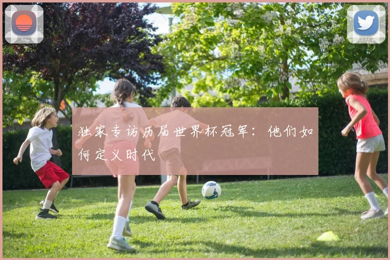 独家专访历届世界杯冠军：他们如何定义时代