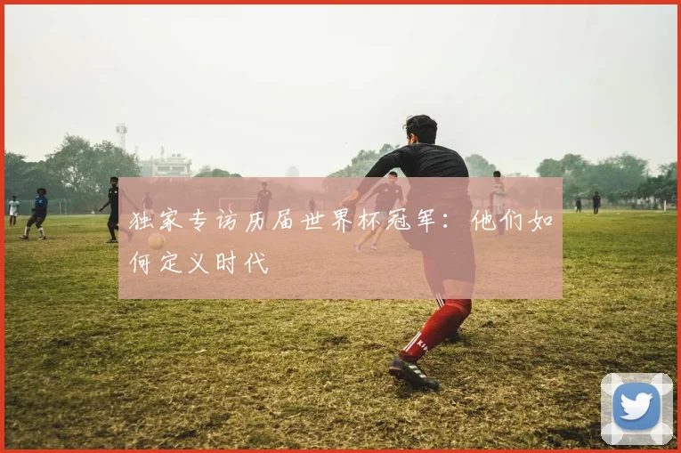 独家专访历届世界杯冠军：他们如何定义时代