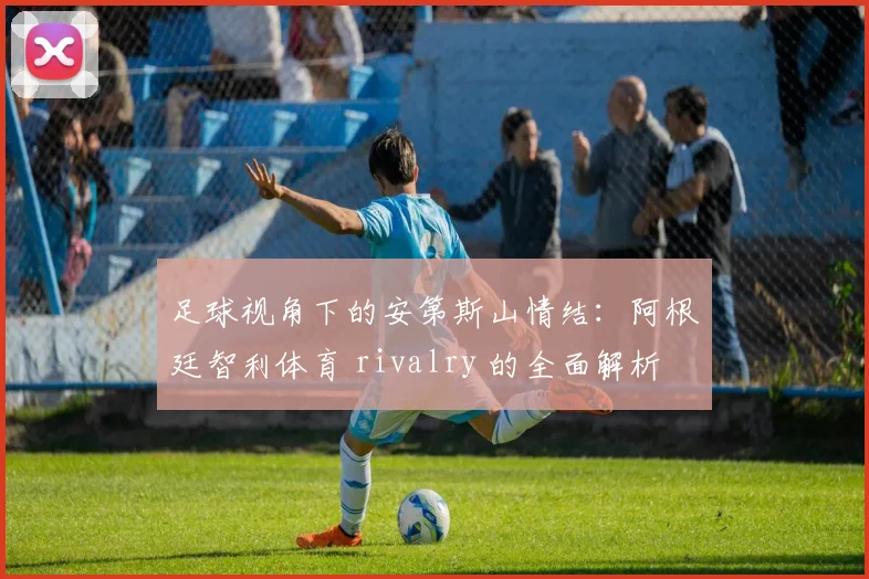 足球视角下的安第斯山情结：阿根廷智利体育 rivalry 的全面解析