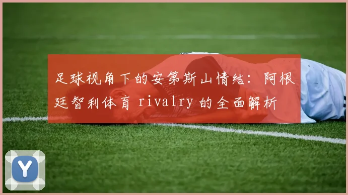 足球视角下的安第斯山情结：阿根廷智利体育 rivalry 的全面解析