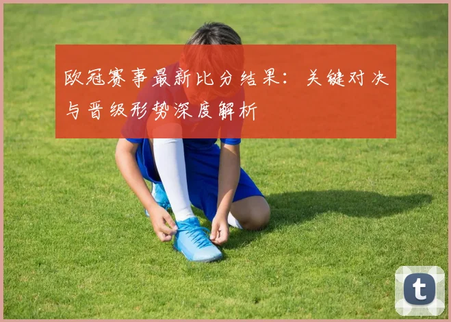 欧冠赛事最新比分结果：关键对决与晋级形势深度解析