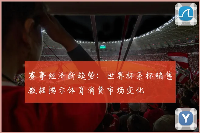 赛事经济新趋势：世界杯茶杯销售数据揭示体育消费市场变化