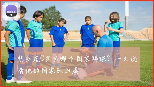 想知道C罗为哪个国家踢球？一文说清他的国家队归属