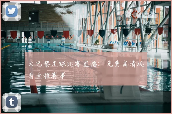 大巴黎足球比赛直播：免费高清观看全程赛事