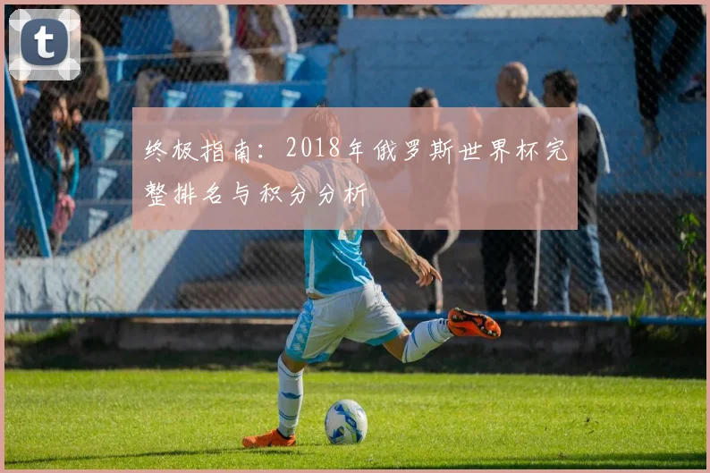 终极指南：2018年俄罗斯世界杯完整排名与积分分析