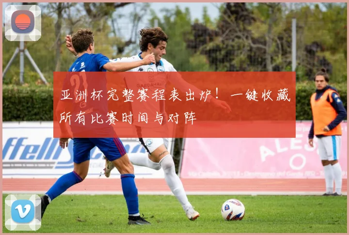 亚洲杯完整赛程表出炉！一键收藏所有比赛时间与对阵