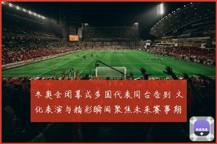 冬奥会闭幕式多国代表同台告别 文化表演与精彩瞬间聚焦未来赛事期待