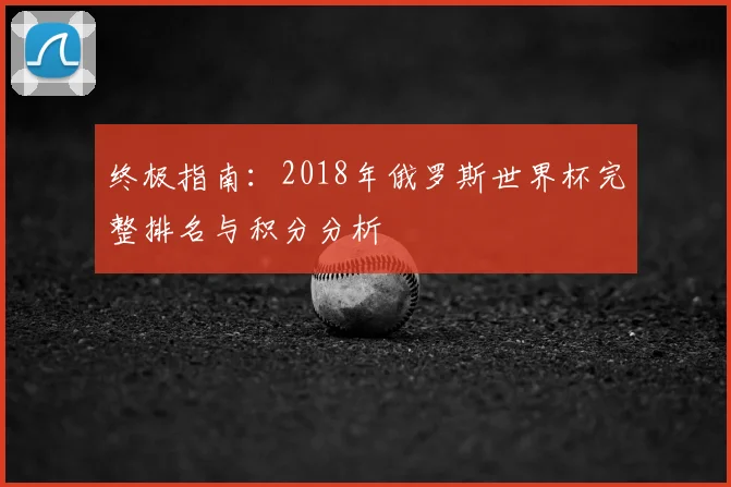 终极指南：2018年俄罗斯世界杯完整排名与积分分析