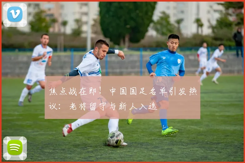 焦点战在即！中国国足名单引发热议：老将留守与新人入选