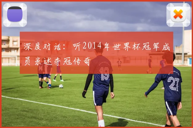深度对话：听2014年世界杯冠军成员亲述夺冠传奇
